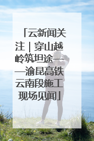 云新闻关注｜穿山越岭筑坦途——渝昆高铁云南段施工现场见闻