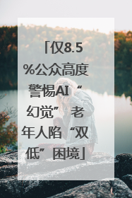 仅8.5%公众高度警惕AI“幻觉” 老年人陷“双低”困境
