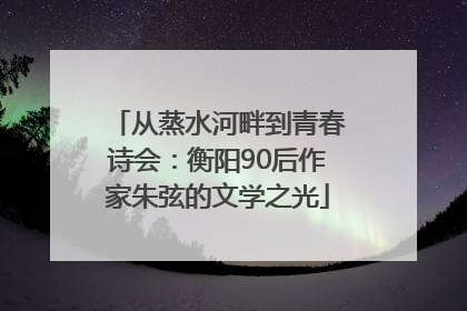 从蒸水河畔到青春诗会：衡阳90后作家朱弦的文学之光
