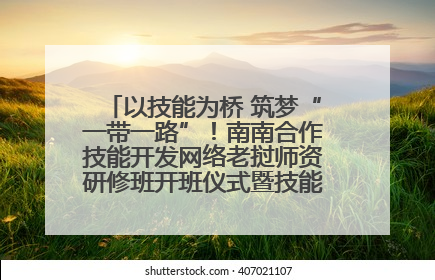以技能为桥 筑梦“一带一路”！南南合作技能开发网络老挝师资研修班开班仪式暨技能梦工坊签约仪式举行