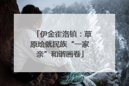 伊金霍洛镇：草原绘就民族“一家亲”和谐画卷