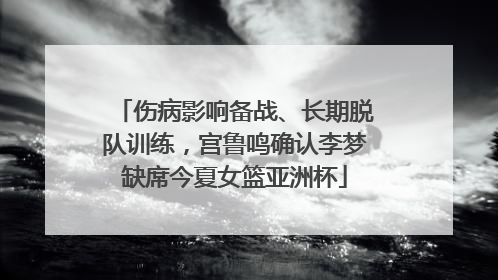 伤病影响备战、长期脱队训练，宫鲁鸣确认李梦缺席今夏女篮亚洲杯