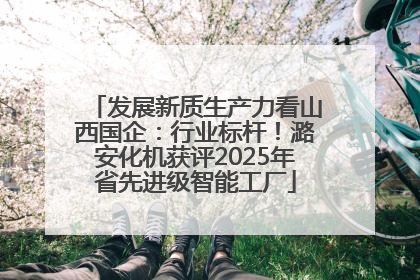 发展新质生产力看山西国企：行业标杆！潞安化机获评2025年省先进级智能工厂