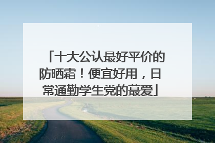 十大公认最好平价的防晒霜！便宜好用，日常通勤学生党的蕞爱