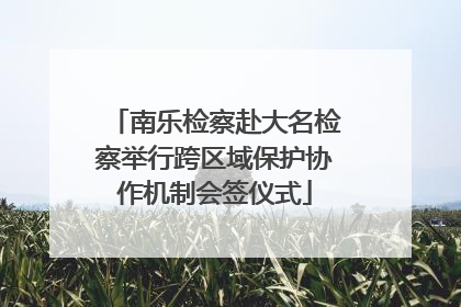 南乐检察赴大名检察举行跨区域保护协作机制会签仪式