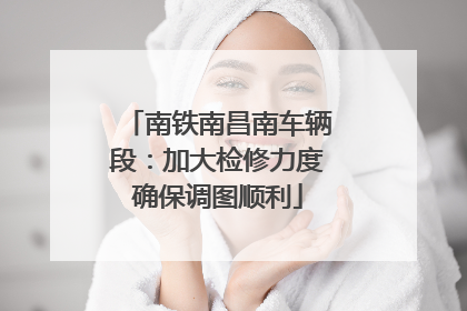 南铁南昌南车辆段：加大检修力度确保调图顺利
