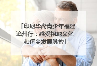 印尼华裔青少年福建漳州行：感受祖地文化和侨乡发展脉搏