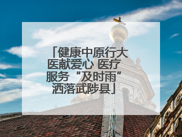 健康中原行大医献爱心 医疗服务“及时雨”洒落武陟县