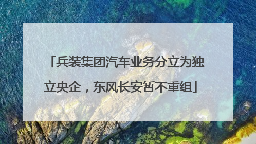 兵装集团汽车业务分立为独立央企，东风长安暂不重组