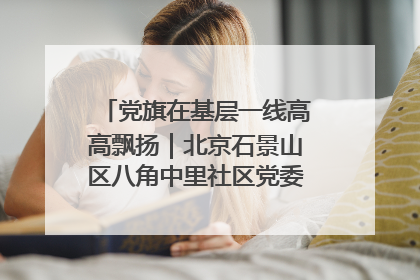 党旗在基层一线高高飘扬｜北京石景山区八角中里社区党委：用脚步丈量民生