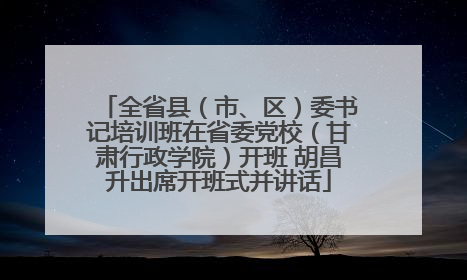 全省县（市、区）委书记培训班在省委党校（甘肃行政学院）开班 胡昌升出席开班式并讲话