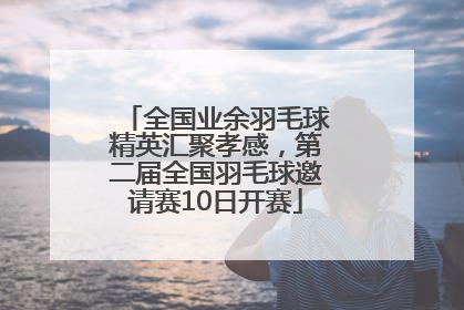 全国业余羽毛球精英汇聚孝感，第二届全国羽毛球邀请赛10日开赛