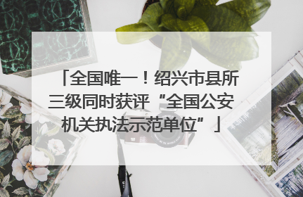 全国唯一！绍兴市县所三级同时获评“全国公安机关执法示范单位”