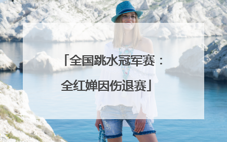 全国跳水冠军赛：全红婵因伤退赛