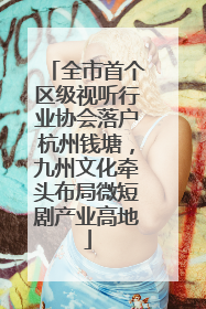 全市首个区级视听行业协会落户杭州钱塘，九州文化牵头布局微短剧产业高地