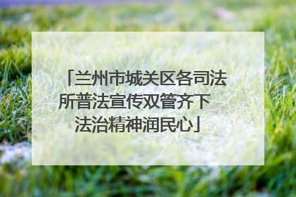 兰州市城关区各司法所普法宣传双管齐下 法治精神润民心