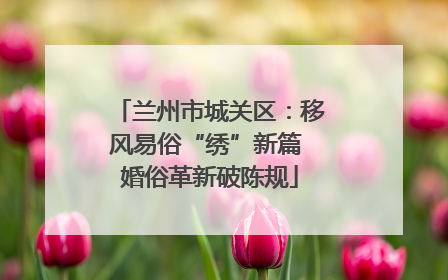 兰州市城关区：移风易俗“绣”新篇 婚俗革新破陈规