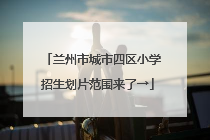 兰州市城市四区小学招生划片范围来了→