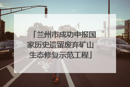 兰州市成功申报国家历史遗留废弃矿山生态修复示范工程
