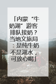 内蒙“牛奶湖”游客排队接奶？当地文旅局：是纯牛奶不是湖水，可放心喝