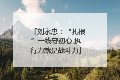刘永忠：“扎根”一线守初心 执行力就是战斗力