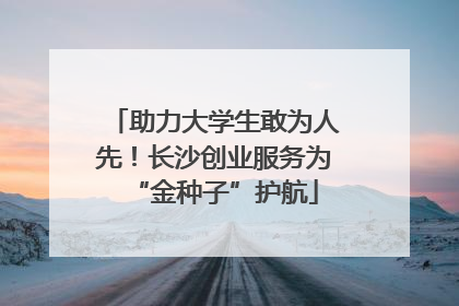 助力大学生敢为人先！长沙创业服务为“金种子”护航