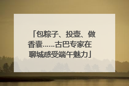 包粽子、投壶、做香囊……古巴专家在聊城感受端午魅力