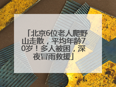 北京6位老人爬野山走散，平均年龄70岁！多人被困，深夜冒雨救援