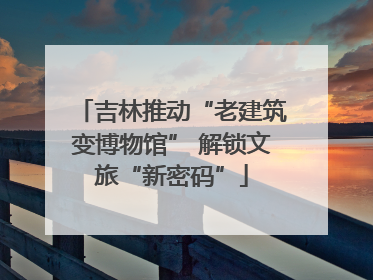 吉林推动“老建筑变博物馆” 解锁文旅“新密码”