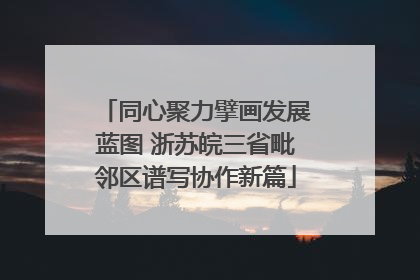 同心聚力擘画发展蓝图 浙苏皖三省毗邻区谱写协作新篇