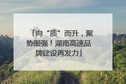 向“质”而升，聚势图强！湖南高速品牌建设再发力