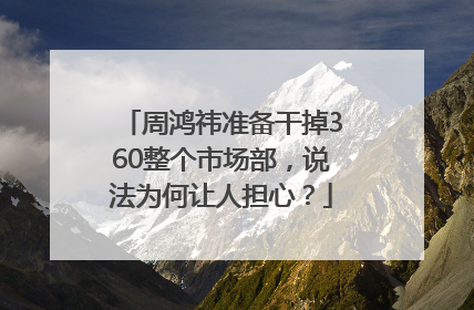 周鸿祎准备干掉360整个市场部，说法为何让人担心？