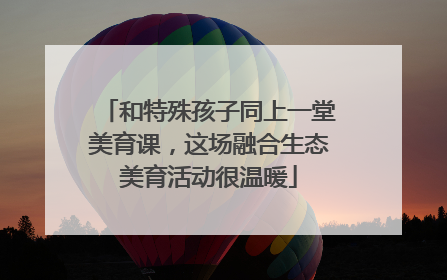 和特殊孩子同上一堂美育课，这场融合生态美育活动很温暖