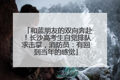 和蓝朋友的双向奔赴！长沙高考生自觉排队求击掌，消防员：有回到当年的感觉