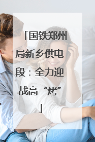 国铁郑州局新乡供电段：全力迎战高“烤”