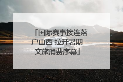 国际赛事接连落户山西 拉开暑期文旅消费序幕