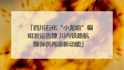 四川石化“小龙组”编组发运告捷 川内铁路航煤保供再添新动能