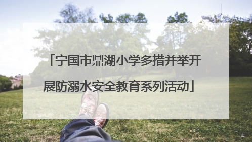 宁国市鼎湖小学多措并举开展防溺水安全教育系列活动
