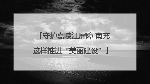 守护嘉陵江屏障 南充这样推进“美丽建设”