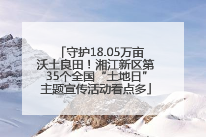 守护18.05万亩沃土良田！湘江新区第35个全国“土地日”主题宣传活动看点多