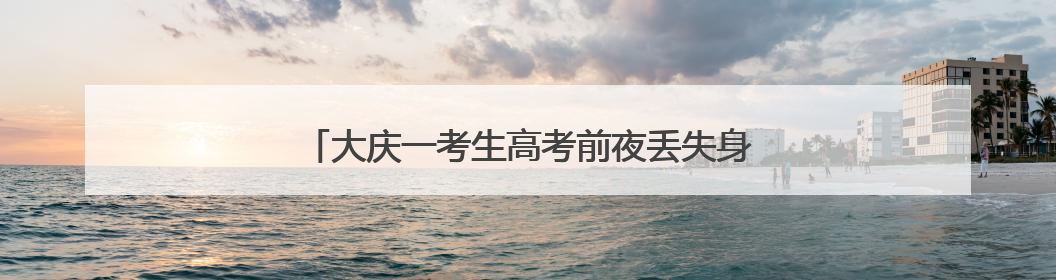 大庆一考生高考前夜丢失身份证，民警深夜加班补办