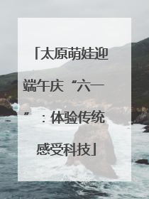 太原萌娃迎端午庆“六一”：体验传统 感受科技