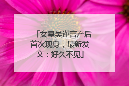 女星吴谨言产后首次现身，最新发文：好久不见