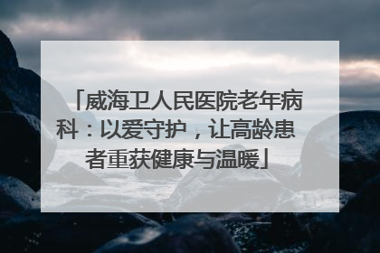 威海卫人民医院老年病科：以爱守护，让高龄患者重获健康与温暖