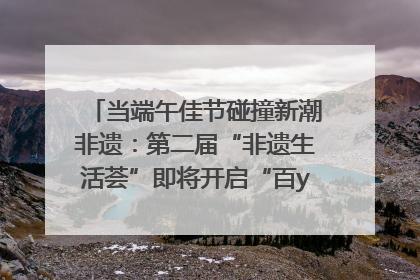 当端午佳节碰撞新潮非遗：第二届“非遗生活荟”即将开启“百young”新章