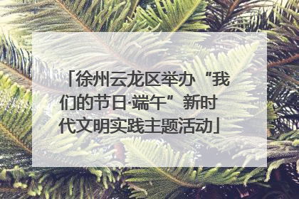 徐州云龙区举办“我们的节日·端午”新时代文明实践主题活动