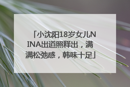 小沈阳18岁女儿NINA出道照释出，满满松弛感，韩味十足