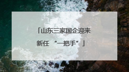 山东三家国企迎来新任 “一把手”