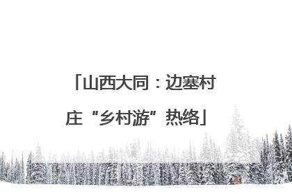 山西大同：边塞村庄“乡村游”热络