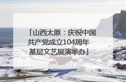 山西太原：庆祝中国共产党成立104周年基层文艺展演举办